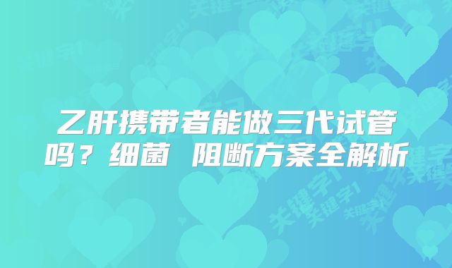 乙肝携带者能做三代试管吗?细菌 阻断方案全解析