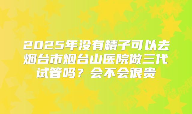 2025年没有精子可以去烟台市烟台山医院做三代试管吗？会不会很贵