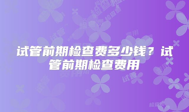 试管前期检查费多少钱？试管前期检查费用
