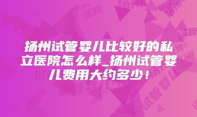 扬州试管婴儿比较好的私立医院怎么样_扬州试管婴儿费用大约多少！