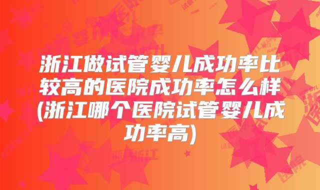 浙江做试管婴儿成功率比较高的医院成功率怎么样(浙江哪个医院试管婴儿成功率高)