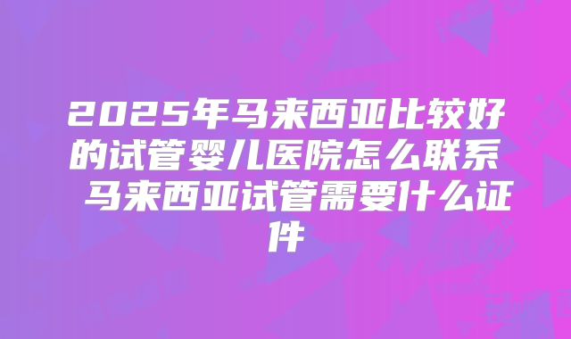 2025年马来西亚比较好的试管婴儿医院怎么联系 马来西亚试管需要什么证件
