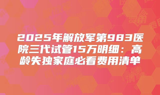 2025年解放军第983医院三代试管15万明细：高龄失独家庭必看费用清单