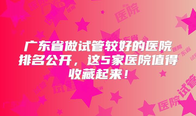 广东省做试管较好的医院排名公开，这5家医院值得收藏起来！