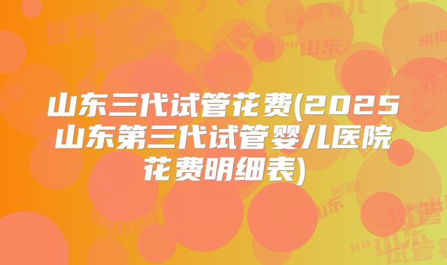 山东三代试管花费(2025山东第三代试管婴儿医院花费明细表)