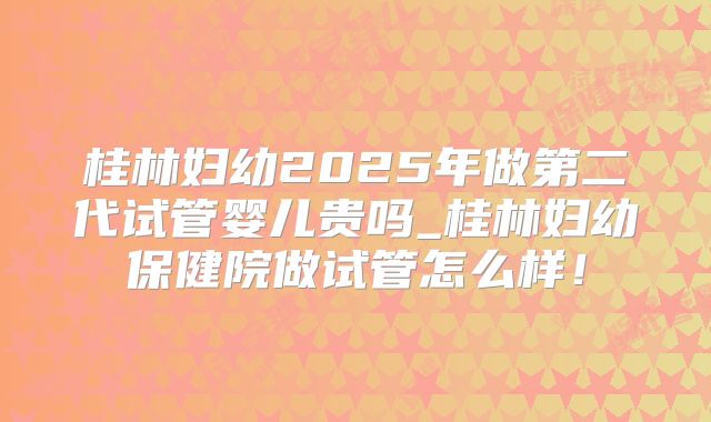 桂林妇幼2025年做第二代试管婴儿贵吗_桂林妇幼保健院做试管怎么样！