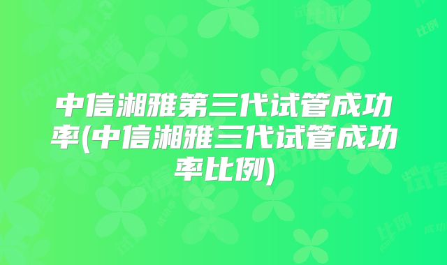 中信湘雅第三代试管成功率(中信湘雅三代试管成功率比例)