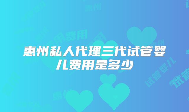 惠州私人代理三代试管婴儿费用是多少
