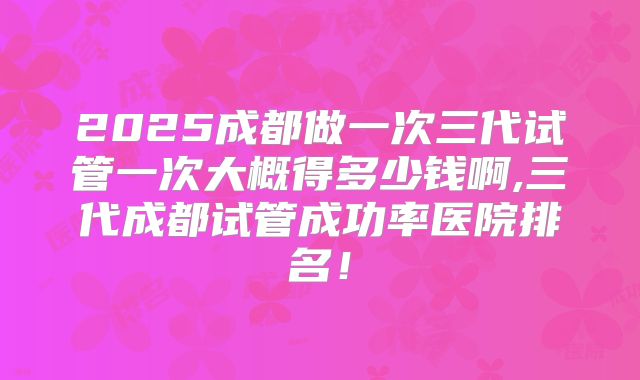 2025成都做一次三代试管一次大概得多少钱啊,三代成都试管成功率医院排名！
