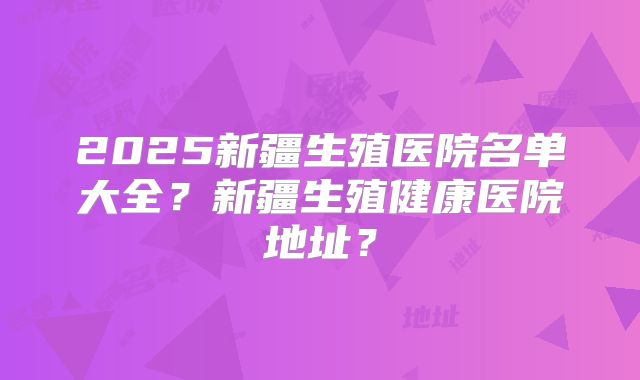 2025新疆生殖医院名单大全?新疆生殖健康医院地址?