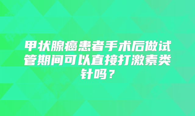 甲状腺癌患者手术后做试管期间可以直接打激素类针吗?