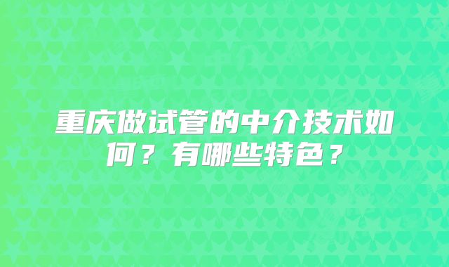 重庆做试管的中介技术如何？有哪些特色？