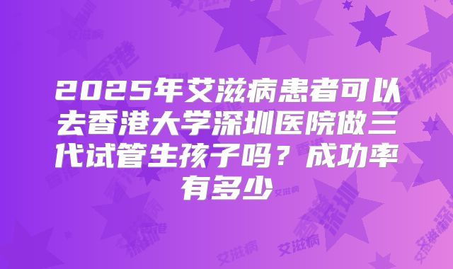 2025年艾滋病患者可以去香港大学深圳医院做三代试管生孩子吗？成功率有多少