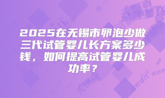 2025在无锡市卵泡少做三代试管婴儿长方案多少钱，如何提高试管婴儿成功率？