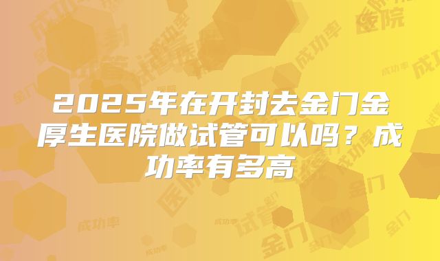 2025年在开封去金门金厚生医院做试管可以吗？成功率有多高