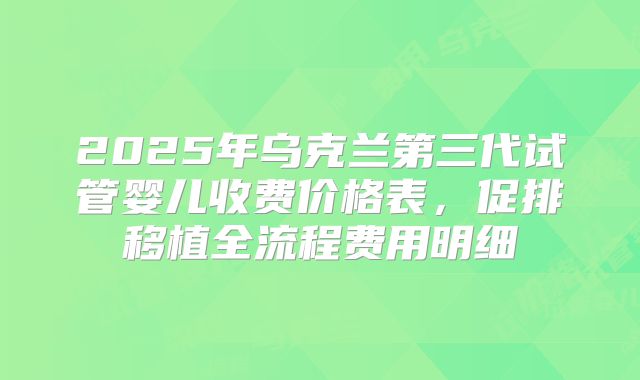 2025年乌克兰第三代试管婴儿收费价格表，促排移植全流程费用明细