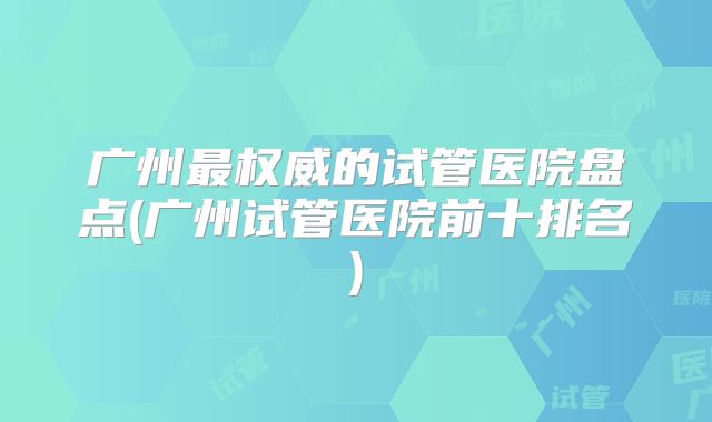 广州最权威的试管医院盘点(广州试管医院前十排名)