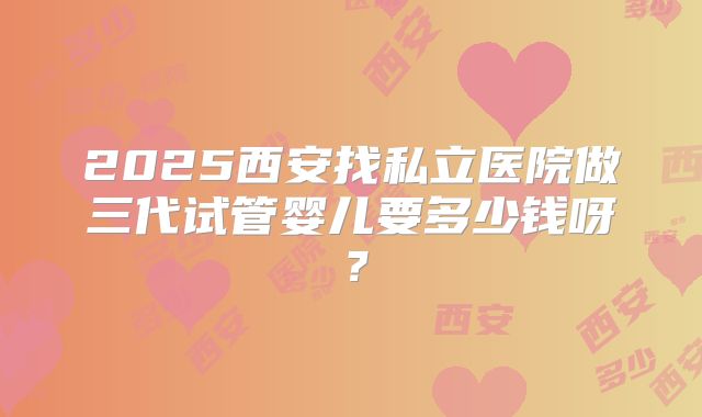 2025西安找私立医院做三代试管婴儿要多少钱呀?