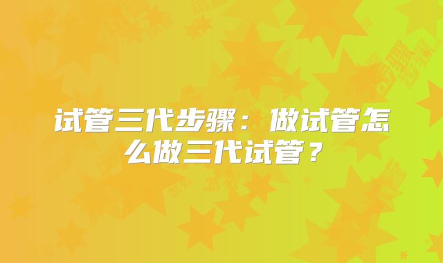 试管三代步骤:做试管怎么做三代试管?