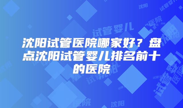沈阳试管医院哪家好？盘点沈阳试管婴儿排名前十的医院