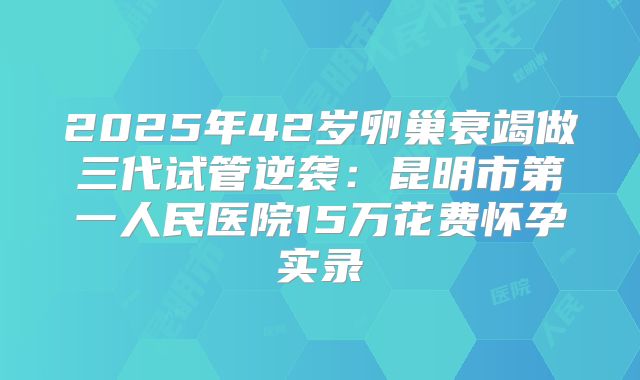 2025年42岁卵巢衰竭做三代试管逆袭：昆明市第一人民医院15万花费怀孕实录
