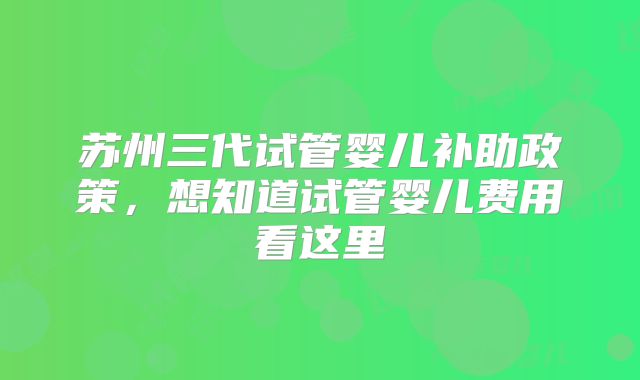 苏州三代试管婴儿补助政策，想知道试管婴儿费用看这里
