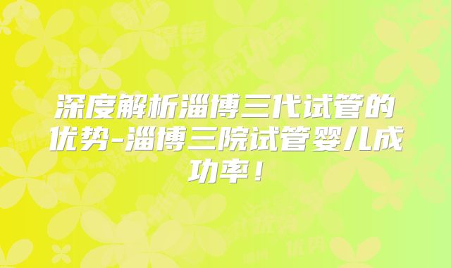 深度解析淄博三代试管的优势-淄博三院试管婴儿成功率！