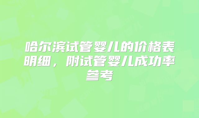 哈尔滨试管婴儿的价格表明细，附试管婴儿成功率参考