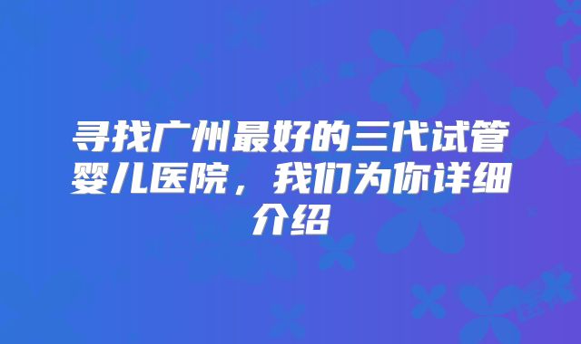 寻找广州最好的三代试管婴儿医院，我们为你详细介绍