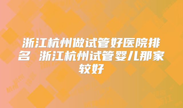 浙江杭州做试管好医院排名 浙江杭州试管婴儿那家较好
