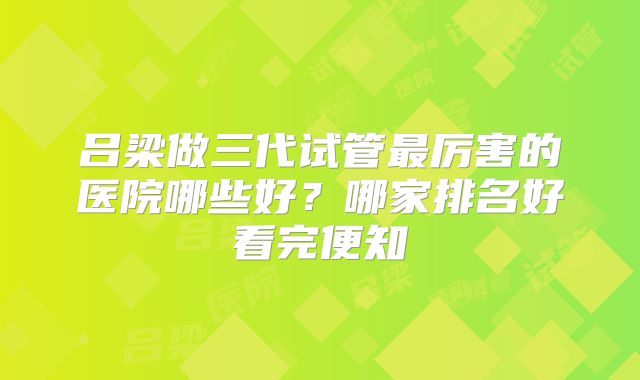 吕梁做三代试管最厉害的医院哪些好？哪家排名好看完便知