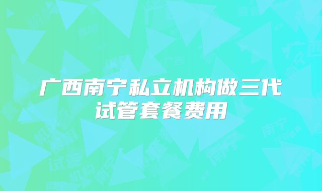 广西南宁私立机构做三代试管套餐费用