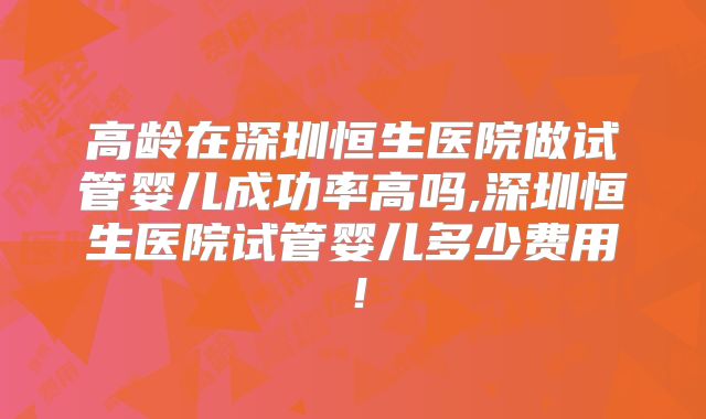 高龄在深圳恒生医院做试管婴儿成功率高吗,深圳恒生医院试管婴儿多少费用！
