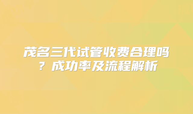 茂名三代试管收费合理吗？成功率及流程解析