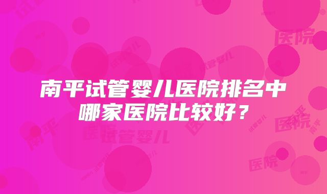 南平试管婴儿医院排名中哪家医院比较好？
