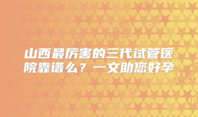 山西最厉害的三代试管医院靠谱么？一文助您好孕