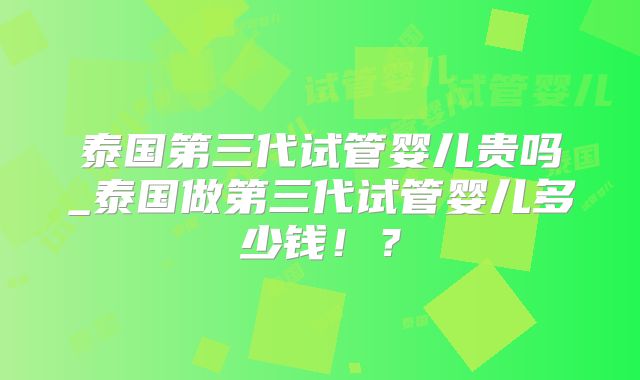 泰国第三代试管婴儿贵吗_泰国做第三代试管婴儿多少钱！？