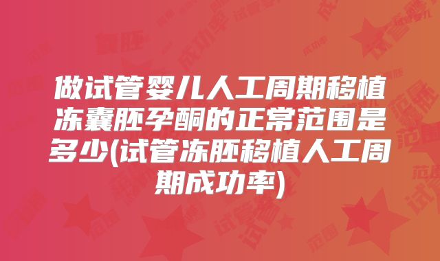 做试管婴儿人工周期移植冻囊胚孕酮的正常范围是多少(试管冻胚移植人工周期成功率)
