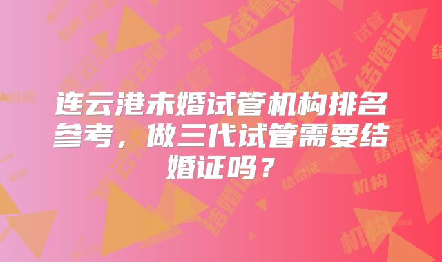 连云港未婚试管机构排名参考，做三代试管需要结婚证吗？