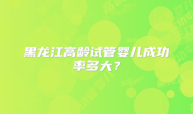 黑龙江高龄试管婴儿成功率多大？
