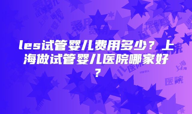 les试管婴儿费用多少？上海做试管婴儿医院哪家好？