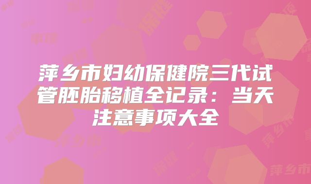萍乡市妇幼保健院三代试管胚胎移植全记录：当天注意事项大全