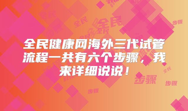 全民健康网海外三代试管流程一共有六个步骤，我来详细说说！