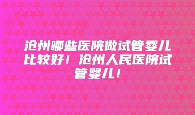 沧州哪些医院做试管婴儿比较好！沧州人民医院试管婴儿！