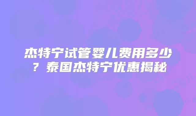 杰特宁试管婴儿费用多少？泰国杰特宁优惠揭秘
