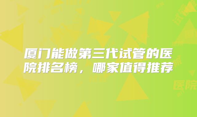 厦门能做第三代试管的医院排名榜，哪家值得推荐