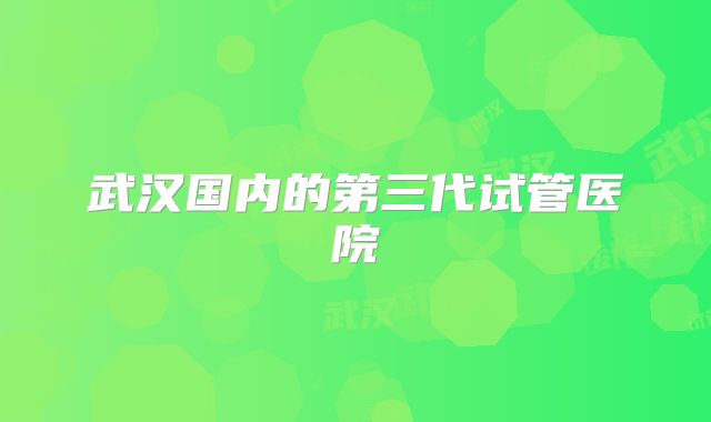 武汉国内的第三代试管医院