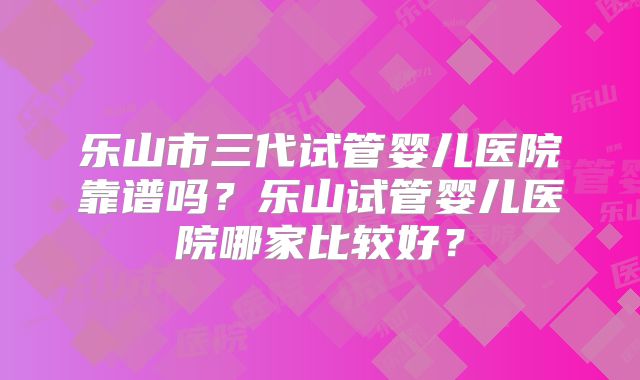 乐山市三代试管婴儿医院靠谱吗？乐山试管婴儿医院哪家比较好？