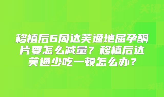 移植后6周达芙通地屈孕酮片要怎么减量？移植后达芙通少吃一顿怎么办？