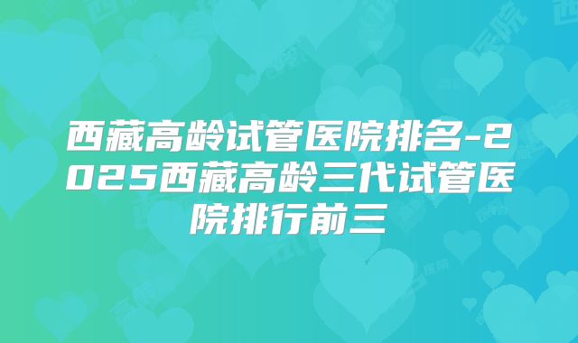 西藏高龄试管医院排名-2025西藏高龄三代试管医院排行前三